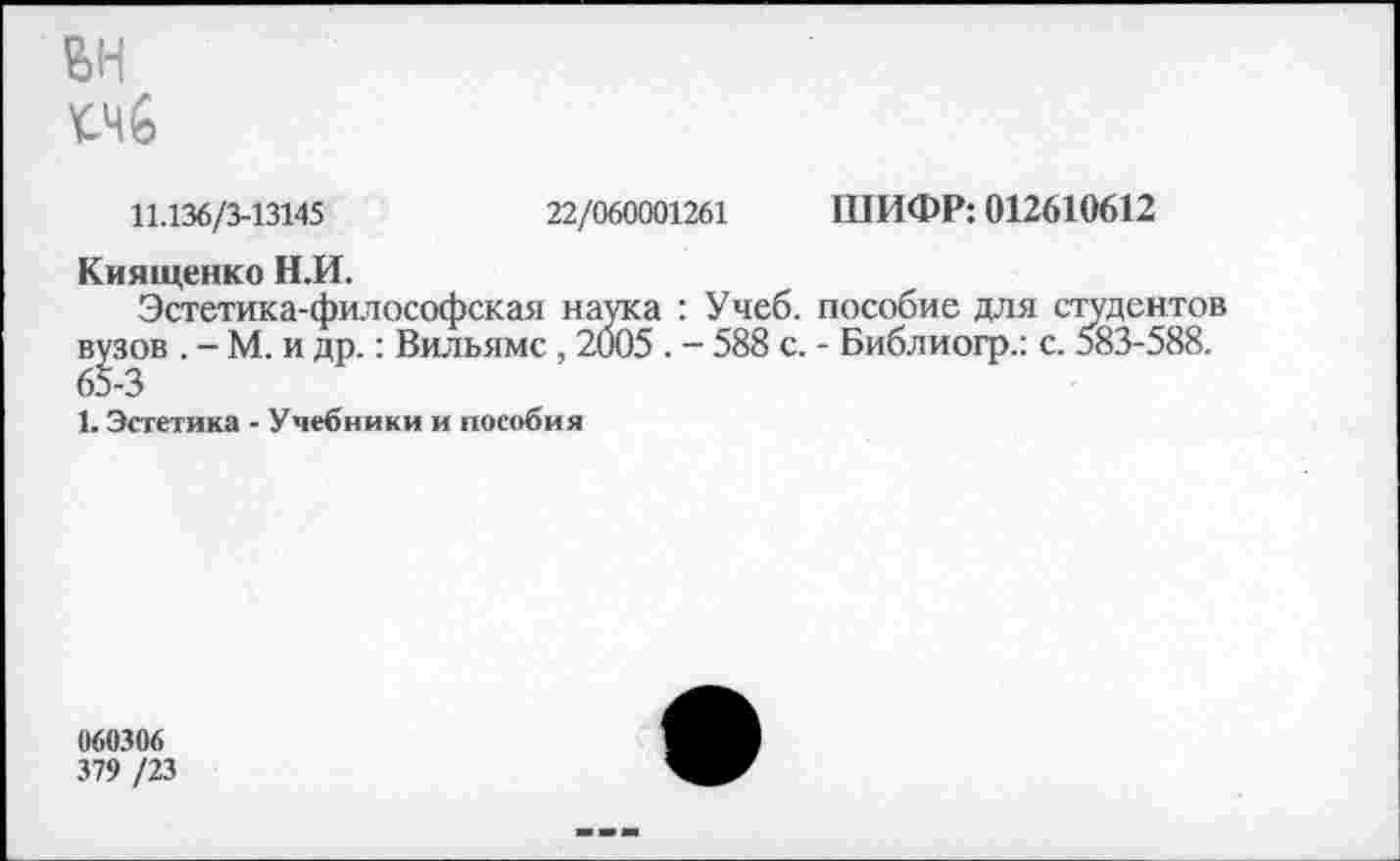 ﻿ЭД
11.136/3-13145	22/060001261 ШИФР: 012610612
Киящеико Н.И.
Эстетика-философская наука : Учеб, пособие для студентов вузов . - М. и др.: Вильямс, 2005 . - 588 с. - Библиогр.: с. 583-588.
1. Эстетика - Учебники и пособия
060306
379 /23